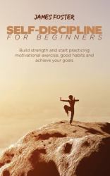 Self-Discipline for Beginners : Build Strength and Start Practicing Motivational Exercise, Good Habits and Achieve Your Goals