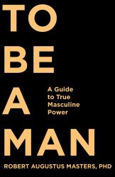 To Be a Man : A Guide to True Masculine Power