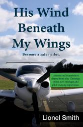 His Wind Beneath My Wings : Become a Safer Pilot - Lessons and Experiences Shared from This Christian Pilot's Own Mishaps and Pilot Training Experience
