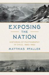 Exposing the Nation : Histories of Photography in Chile, 1860-1960