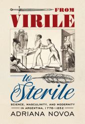 From Virile to Sterile : Science, Masculinity, and Modernity in Argentina, 1776-1852