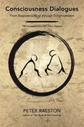 Consciousness Dialogues : From Beginner's Mind Through Enlightenment: 150 Conversations with Peter Ralston