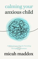 Calming Your Anxious Child : A Biblical Game Plan for Parenting Through Big Emotions