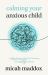 Calming Your Anxious Child : A Biblical Game Plan for Parenting Through Big Emotions