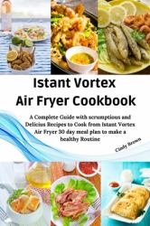 Instant Vortex Air Fryer Cookbook : A Complete Guide with Scrumptious and Delicious Recipes to Cook from Instant Vortex Air Fryer and 30 Day Meal Plan
