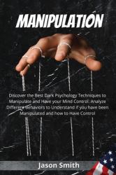 Manipulation : Discover the Best Dark Psychology Techniques to Manipulate and Have Your Mind Control. Analyze Different Behaviors to Understand If You Have Been Manipulated and How to Have Control
