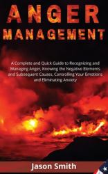 Anger Management : A Complete and Quick Guide to Recognizing and Managing Anger, Knowing the Negative Elements and Subsequent Causes, Controlling Your Emotions and Eliminating Anxiety