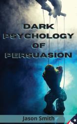 Dark Psychology of Persuasion : Understand the Concept of Persuasion, Know How to Apply It and Discover the Best Techniques to Convince Others of Unimportant Facts, Influence Them and Gain Their Trust