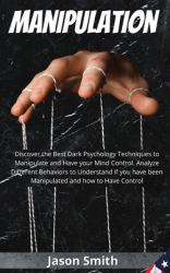 Manipulation : Discover the Best Dark Psychology Techniques to Manipulate and Have Your Mind Control. Analyze Different Behaviors to Understand If You Have Been Manipulated and How to Have Control