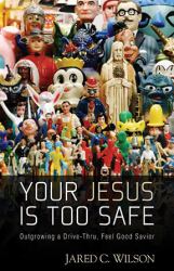 Your Jesus Is Too Safe : Outgrowing a Drive-Thru, Feel-Good Savior