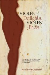 Violent Delights, Violent Ends : Sex, Race, and Honor in Colonial Cartagena de Indias