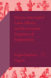 Mexico, Interrupted : Labor, Idleness, and the Economic Imaginary of Independence