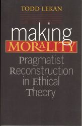 Making Morality : Pragmatist Reconstruction in Ethical Theory