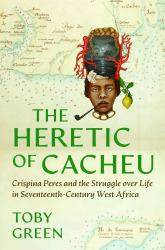The Heretic of Cacheu : Crispina Peres and the Struggle over Life in Seventeenth-Century West Africa