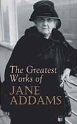 The Greatest Works of Jane Addams : Democracy and Social Ethics, the Spirit of Youth and the City Streets, a New Conscience and an Ancient Evil, Why Women Should Vote, Belated Industry, Twenty Years at Hull-House