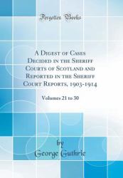 A Digest of Cases Decided in the Sheriff Courts of Scotland and Reported in the Sheriff Court Reports, 1903-1914 : Volumes 21 to 30 (Classic Reprint)