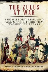 The Zulus at War : The History, Rise, and Fall of the Tribe That Washed Its Spears