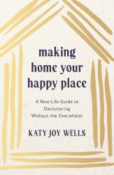 Making Home Your Happy Place : A Real-Life Guide to Decluttering Without the Overwhelm