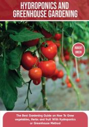 Hydroponics and Greenhouse Gardening : The Definitive Beginner's Guide to Learn How to Build Easy Systems for Growing Organic Vegetables, Fruits and Herbs at Home