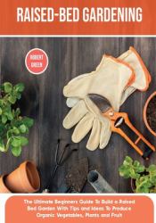 Raised-Bed Gardening : The Ultimate Beginners Guide to Build a Raised Bed Garden with Tips and Ideas to Produce Organic Vegetables, Plants and Fruit