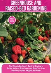 Greenhouse and Raised-Bed Gardening : The Ultimate Beginner's Guide to Starting a Raised Bed and Greenhouse and Grow Your Own Sustaining Organic Veggies and Plants