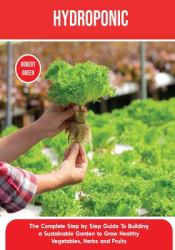 Hydroponics : The Complete Step by Step Guide to Building a Sustainable Garden to Grow Healthy Vegetables, Herbs and Fruits