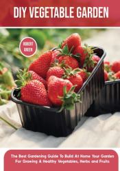 DIY Vegetable Garden : The Best Gardening Guide to Build at Home Your Garden for Growing a Healthy Vegetables, Herbs and Fruits