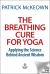 The Breathing Cure for Yoga : Apply Science Behind Ancient Wisdom for Health and Well-Being with a Foreword by James Nestor