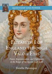 Elizabeth I of England Through Valois Eyes : Power, Representation, and Diplomacy in the Reign of the Queen, 1558-1588