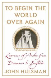 To Begin the World over Again : Lawrence of Arabia from Damascus to Baghdad
