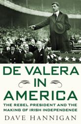 De Valera in America : The Rebel President and the Making of Irish Independence