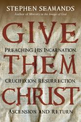 Give Them Christ : Preaching His Incarnation, Crucifixion, Resurrection, Ascension and Return