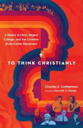 To Think Christianly : A History of l'Abri, Regent College, and the Christian Study Center Movement