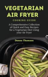 Vegetarian Air Fryer Cooking Guide : A Comprehensive Collection of Quick and Easy Recipes for a Vegetarian Diet Using Your Air Fryer