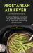 Vegetarian Air Fryer Cooking Guide : A Comprehensive Collection of Quick and Easy Recipes for a Vegetarian Diet Using Your Air Fryer