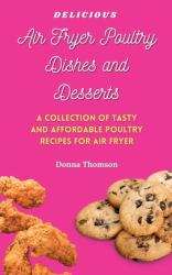 Delicious Air Fryer Poultry Dishes and Desserts : A Cooking Guide to Super Tasty, Easy and Affordable Air Fryer Poultry Meals and Desserts
