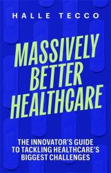 Massively Better Healthcare : The Innovator's Guide to Tackling Healthcare's Biggest Challenges