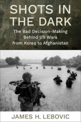 Shots in the Dark - the Bad Decision-Making Behind US Wars from Korea to Afghanistan