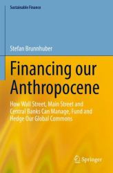 Financing Our Anthropocene : How Wall Street, Main Street and Central Banks Can Manage, Fund and Hedge Our Global Commons