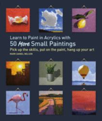 Learn to Paint in Acrylics with 50 More Small Paintings : Pick up the Skills, Put on the Paint, Hang up Your Art