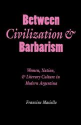Between Civilization and Barbarism : Women, Nation, and Literary Culture in Modern Argentina