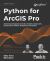 Python for ArcGIS Pro : Automate Cartography and Data Analysis Using ArcGIS Python Modules, Jupyter Notebooks, and Pandas