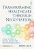 Transforming Healthcare Through Negotiation : A Guide to Success in Medicine, Care Delivery, and the Business of Health