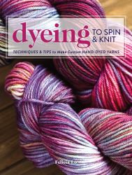 Dyeing to Spin and Knit : Techniques and Tips to Make Custom Hand-Dyed Yarns