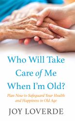 Who Will Take Care of Me When I'm Old? : Plan Now to Safeguard Your Health and Happiness in Old Age