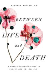 Between Life and Death : A Gospel-Centered Guide to End-Of-Life Medical Care