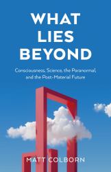 What Lies Beyond : Consciousness, Science, the Paranormal, and the Post-Material Future