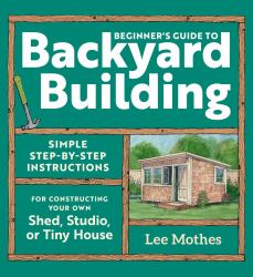 Beginner's Guide to Backyard Building : Simple Step-By-Step Instructions for Constructing Your Own Shed, Studio, or Tiny House