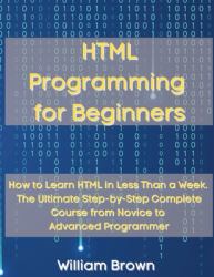 HTML Programming for Beginners : How to Learn HTML in Less Than a Week. the Ultimate Step-By-Step Complete Course from Novice to Advanced Programmer