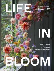 Life in Bloom : Grow, Gather and Arrange Seasonal Flowers